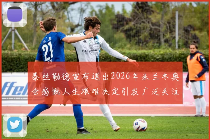泰丝勒德宣布退出2026年米兰冬奥会感慨人生艰难决定引发广泛关注